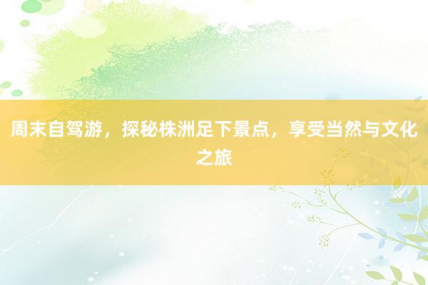 周末自驾游，探秘株洲足下景点，享受当然与文化之旅