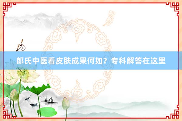 郎氏中医看皮肤成果何如？专科解答在这里